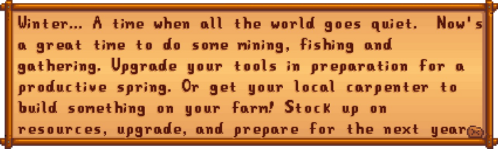 Winter... A time when all the world goes quiet. Now's a great time to do some mining, fishing and gathering. Upgrade your tools in preparation for a productive spring. Or get your local carpenter to build something on your farm! Stock up on resources, upgrade, and prepare for the next year.